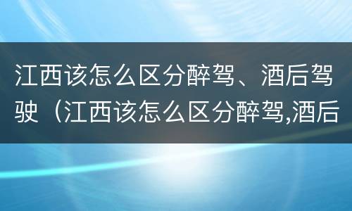 江西该怎么区分醉驾、酒后驾驶（江西该怎么区分醉驾,酒后驾驶）