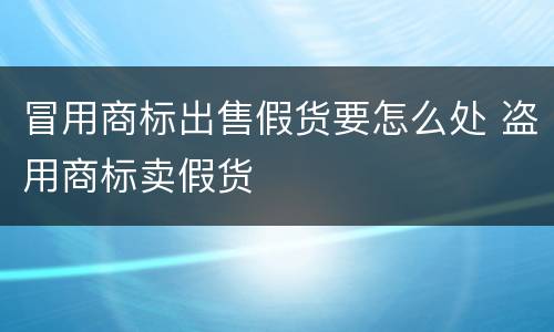 冒用商标出售假货要怎么处 盗用商标卖假货