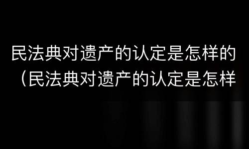 民法典对遗产的认定是怎样的（民法典对遗产的认定是怎样的）