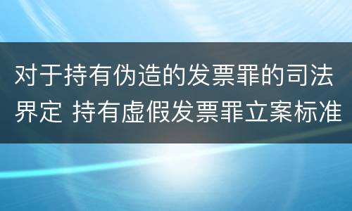对于持有伪造的发票罪的司法界定 持有虚假发票罪立案标准