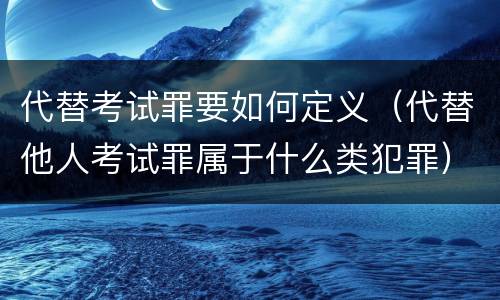 代替考试罪要如何定义（代替他人考试罪属于什么类犯罪）