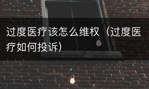 过度医疗该怎么维权（过度医疗如何投诉）