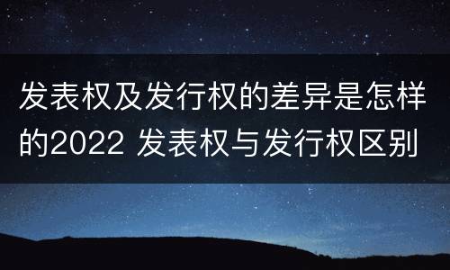 发表权及发行权的差异是怎样的2022 发表权与发行权区别