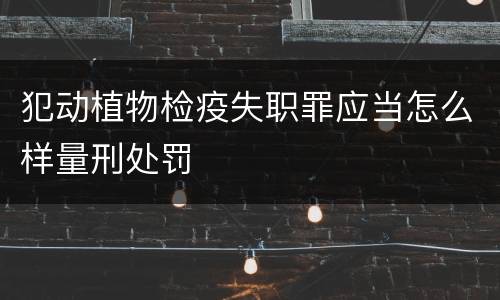 犯动植物检疫失职罪应当怎么样量刑处罚