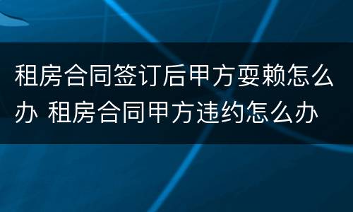 租房合同签订后甲方耍赖怎么办 租房合同甲方违约怎么办