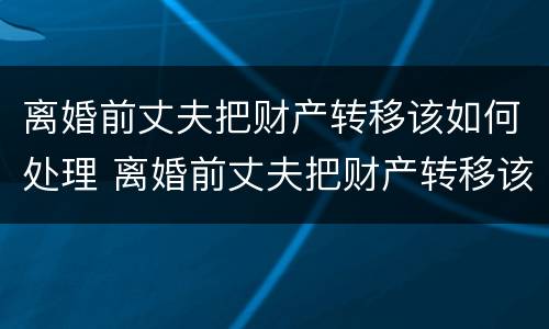 离婚前丈夫把财产转移该如何处理 离婚前丈夫把财产转移该如何处理好
