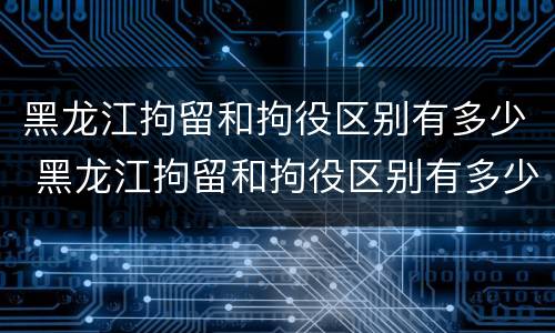黑龙江拘留和拘役区别有多少 黑龙江拘留和拘役区别有多少条