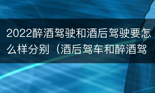 2022醉酒驾驶和酒后驾驶要怎么样分别（酒后驾车和醉酒驾驶）