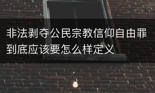 非法剥夺公民宗教信仰自由罪到底应该要怎么样定义