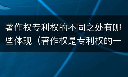 著作权专利权的不同之处有哪些体现（著作权是专利权的一种吗）
