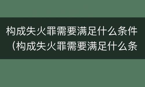构成失火罪需要满足什么条件（构成失火罪需要满足什么条件呢）