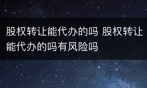 股权转让能代办的吗 股权转让能代办的吗有风险吗