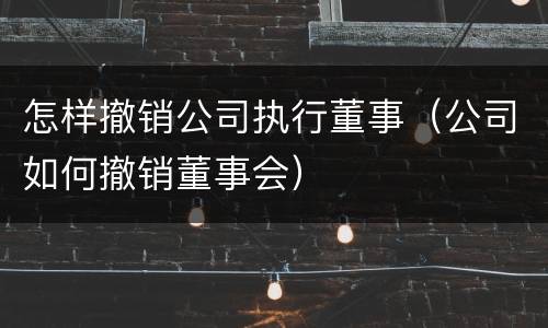 怎样撤销公司执行董事（公司如何撤销董事会）