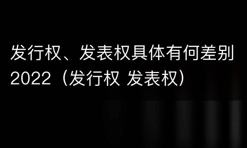 发行权、发表权具体有何差别2022（发行权 发表权）