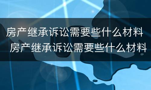 房产继承诉讼需要些什么材料 房产继承诉讼需要些什么材料和证件