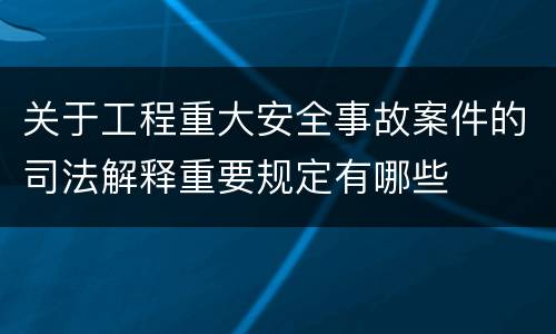关于工程重大安全事故案件的司法解释重要规定有哪些