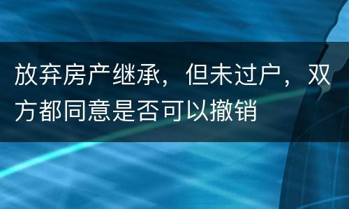 放弃房产继承，但未过户，双方都同意是否可以撤销