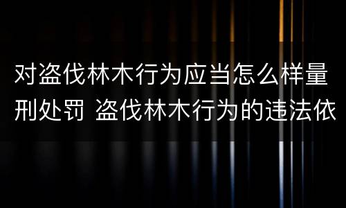 对盗伐林木行为应当怎么样量刑处罚 盗伐林木行为的违法依据
