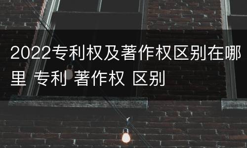 2022专利权及著作权区别在哪里 专利 著作权 区别