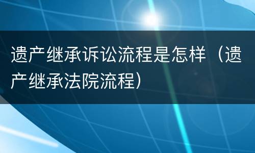 遗产继承诉讼流程是怎样（遗产继承法院流程）