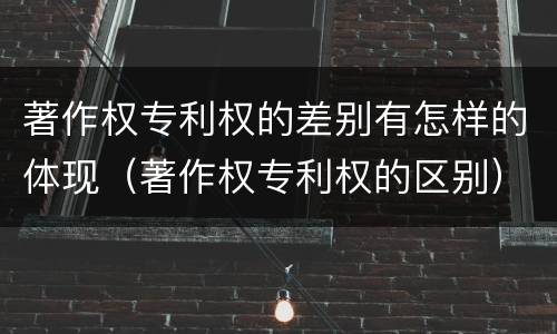 著作权专利权的差别有怎样的体现（著作权专利权的区别）