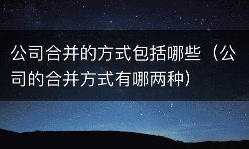 公司合并的方式包括哪些（公司的合并方式有哪两种）