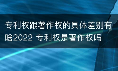 专利权跟著作权的具体差别有啥2022 专利权是著作权吗