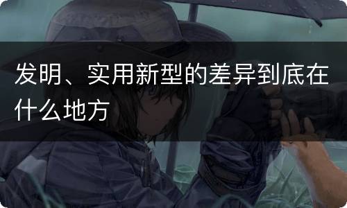 发明、实用新型的差异到底在什么地方