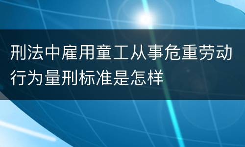 刑法中雇用童工从事危重劳动行为量刑标准是怎样