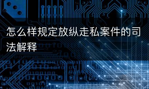 怎么样规定放纵走私案件的司法解释