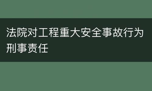 法院对工程重大安全事故行为刑事责任