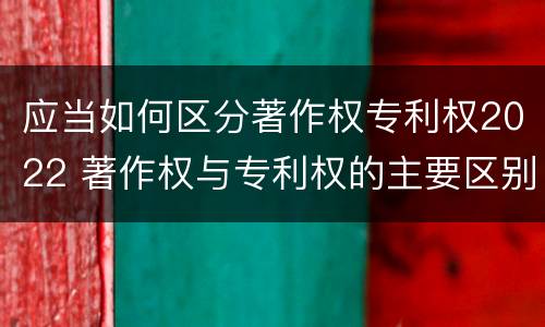 应当如何区分著作权专利权2022 著作权与专利权的主要区别