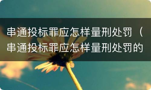 串通投标罪应怎样量刑处罚（串通投标罪应怎样量刑处罚的）
