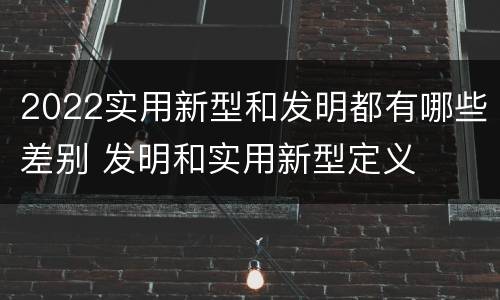 2022实用新型和发明都有哪些差别 发明和实用新型定义