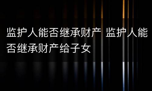 监护人能否继承财产 监护人能否继承财产给子女