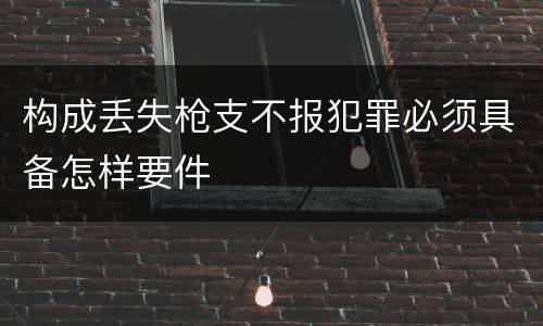 构成丢失枪支不报犯罪必须具备怎样要件