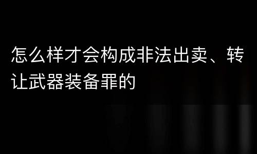 怎么样才会构成非法出卖、转让武器装备罪的