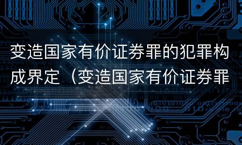 变造国家有价证券罪的犯罪构成界定（变造国家有价证券罪的犯罪构成界定）