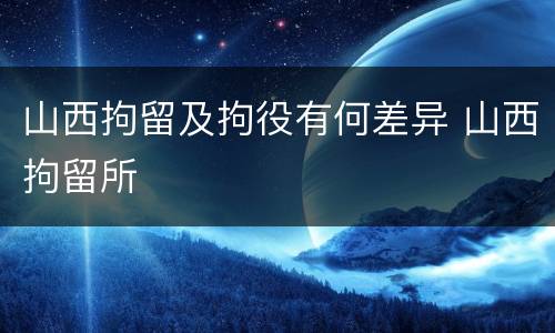 山西拘留及拘役有何差异 山西拘留所