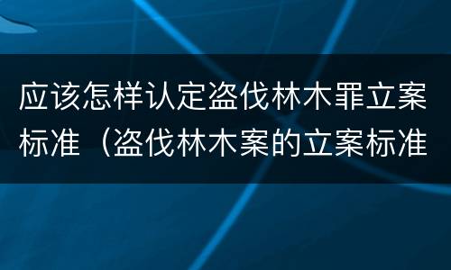 应该怎样认定盗伐林木罪立案标准（盗伐林木案的立案标准及定罪与量刑）
