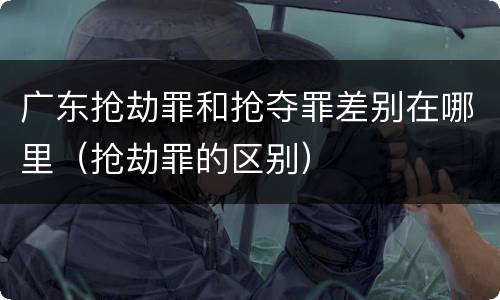 广东抢劫罪和抢夺罪差别在哪里（抢劫罪的区别）