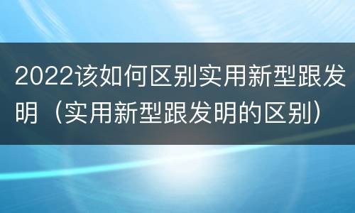 2022该如何区别实用新型跟发明（实用新型跟发明的区别）