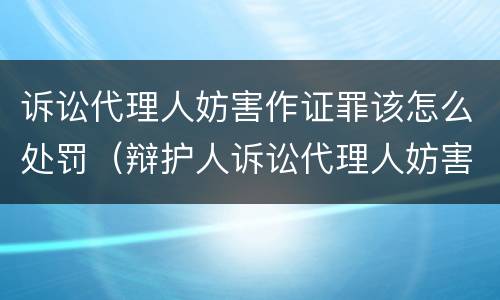 诉讼代理人妨害作证罪该怎么处罚（辩护人诉讼代理人妨害作证罪）