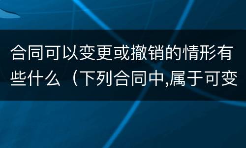 合同可以变更或撤销的情形有些什么（下列合同中,属于可变更、可撤销合同的有）