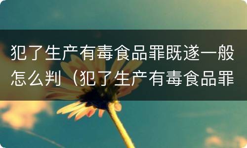 犯了生产有毒食品罪既遂一般怎么判（犯了生产有毒食品罪既遂一般怎么判刑）