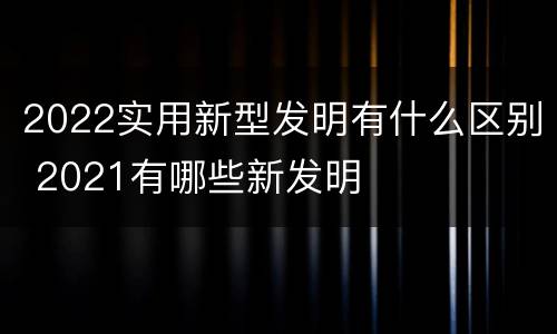 2022实用新型发明有什么区别 2021有哪些新发明