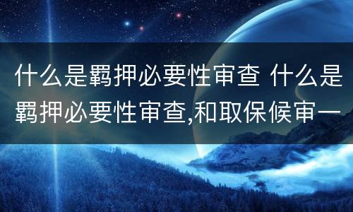 什么是羁押必要性审查 什么是羁押必要性审查,和取保候审一个意思吗