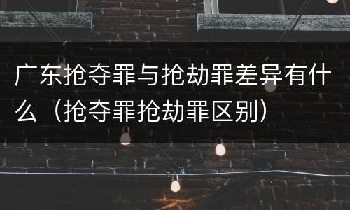 广东抢夺罪与抢劫罪差异有什么（抢夺罪抢劫罪区别）