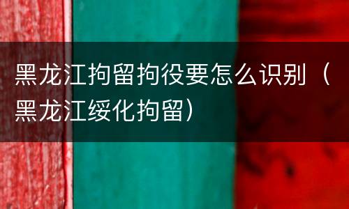 黑龙江拘留拘役要怎么识别（黑龙江绥化拘留）