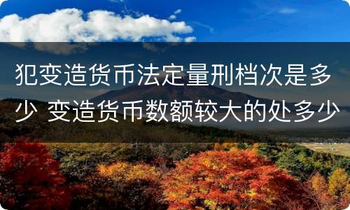 犯变造货币法定量刑档次是多少 变造货币数额较大的处多少年以下有期徒刑